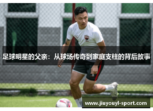 足球明星的父亲：从球场传奇到家庭支柱的背后故事