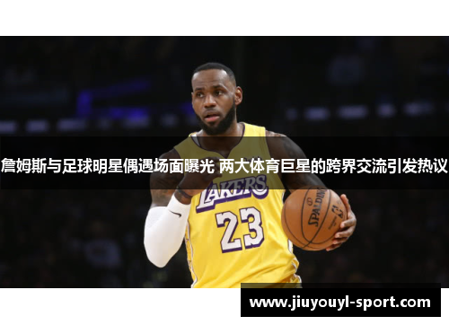 詹姆斯与足球明星偶遇场面曝光 两大体育巨星的跨界交流引发热议