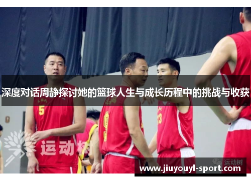 深度对话周静探讨她的篮球人生与成长历程中的挑战与收获