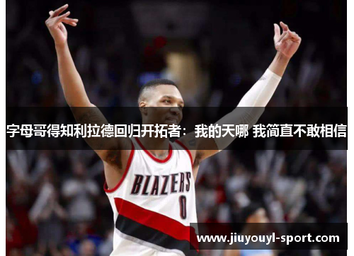 字母哥得知利拉德回归开拓者：我的天哪 我简直不敢相信
