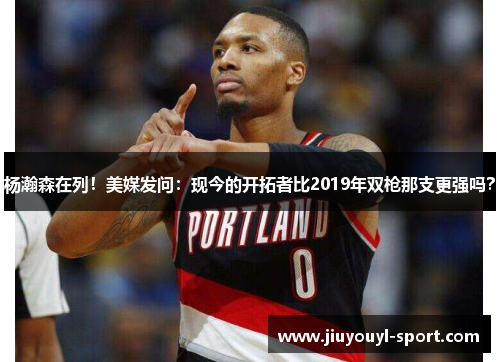 杨瀚森在列！美媒发问：现今的开拓者比2019年双枪那支更强吗？